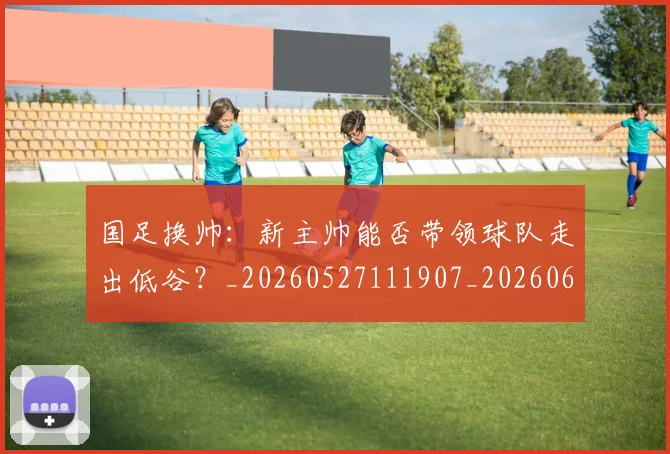 国足换帅:新主帅能否带领球队走出低谷?_20260527111907_20260608142934