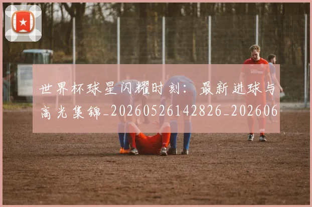 世界杯球星闪耀时刻:最新进球与高光集锦_20260526142826_20260607160458