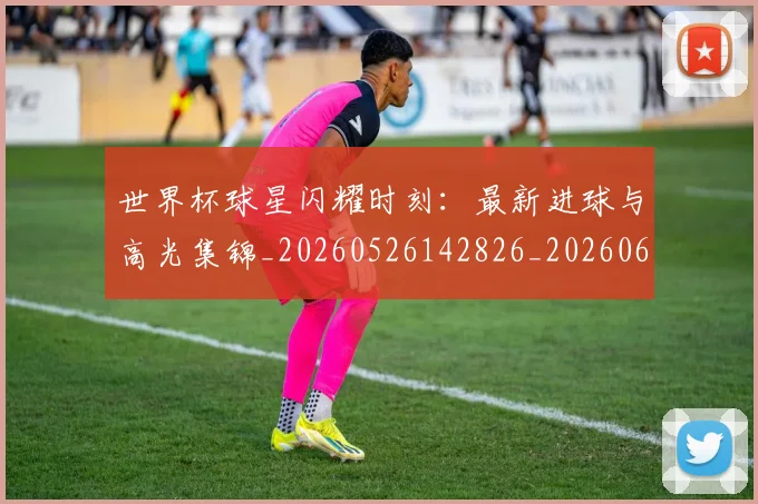 世界杯球星闪耀时刻:最新进球与高光集锦_20260526142826_20260607160458