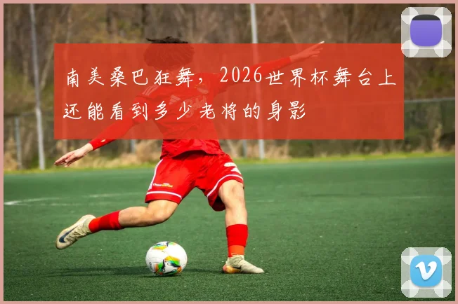 南美桑巴狂舞,2026世界杯舞台上还能看到多少老将的身影