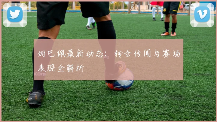 姆巴佩最新动态：转会传闻与赛场表现全解析