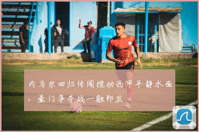 内马尔回归传闻搅动西甲平静水面,豪门争夺战一触即发