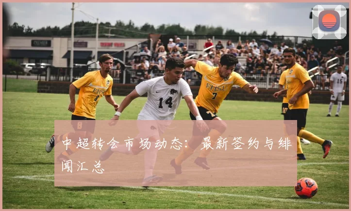 中超转会市场动态：最新签约与绯闻汇总