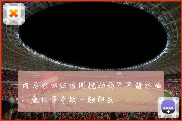 内马尔回归传闻搅动西甲平静水面，豪门争夺战一触即发
