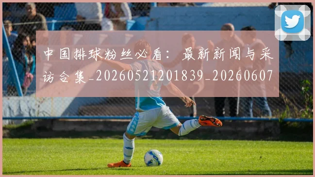 中国排球粉丝必看:最新新闻与采访合集_20260521201839_20260607160613