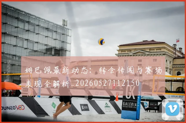 姆巴佩最新动态：转会传闻与赛场表现全解析_20260527112150