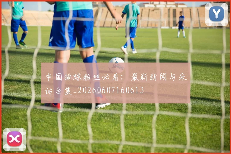 中国排球粉丝必看:最新新闻与采访合集_20260607160613
