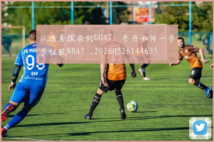 从选秀探花到GOAT:乔丹如何一步步征服NBA?_20260526144635